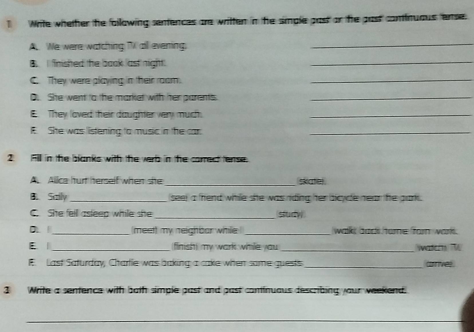 Write whether the fallowing sentences are written in the simple past or the past continuaus fense 
A. We were watching TV all evening._ 
B finished the boaok ast night. 
_ 
C They were playing in their roam. 
_ 
D.. She went to the market with her parents._ 
E. They laved their daughter very much._ 
F. She was listening to music in the car._ 
2 Fill in the blanks with the verb in the correct tense. 
A. Alice hurt herself when she _skate 
B. Saily_ seer a friend while she was riding her dicycle near the park . 
She fell asleep while she _study 
D _meet) my neighbar while _walk bad home forn wark . 
E|_ (finish) my wark while you _wetern W 
E Last Saturday, Charlie was baking a cake when same guests_ ame. 
3 Write a sentence with both simple past and past continuaus describing your weekend. 
_
