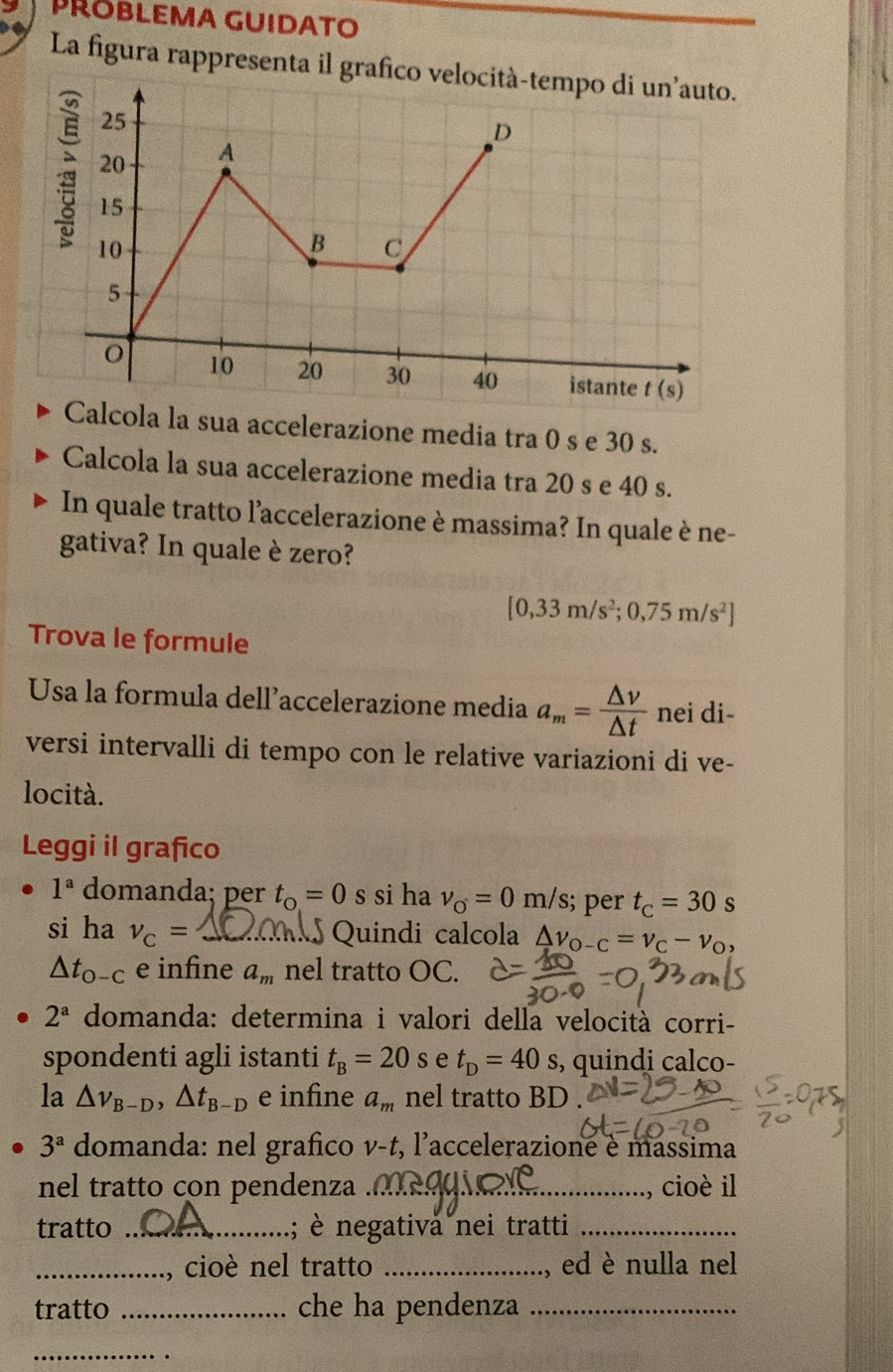 PRÖBLEMA GUIDATO
La figura rappresenta il graf
ua accelerazione media tra 0 s e 30 s.
Calcola la sua accelerazione media tra 20 s e 40 s.
In quale tratto l'accelerazione è massima? In quale è ne-
gativa? In quale è zero?
[0,33m/s^2;0,75m/s^2]
Trova le formule
Usa la formula dell’accelerazione media a_m= △ v/△ t  nei di-
versi intervalli di tempo con le relative variazioni di ve-
locità.
Leggi il grafico
1^a domanda; per t_o=0 s si ha v_o=0m/s;; per t_C=30 s
si ha nu _C= _ Quindi calcola △ v_o-c=v_C-v_O,
△ t_0-C e infine a_m nel tratto OC.
2^a domanda: determina i valori della velocità corri-
spondenti agli istanti t_B=20 S t_D=40s ,, quindi calco-
la △ v_B-D,△ t_B-D e infine a_m nel tratto BD .
3^a domanda: nel grafico v-t , l'accelerazione è massima
nel tratto con pendenza _cioè il
tratto _; è negativa nei tratti_
_cioè nel tratto _ed è nulla nel
tratto _che ha pendenza_
_
.