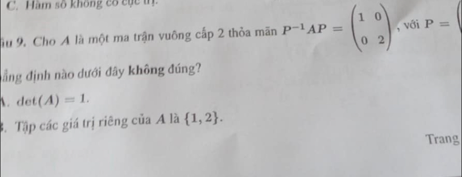 C. Hàm số không có cục tr.
âu 9. Cho A là một ma trận vuông cấp 2 thỏa mãn P^(-1)AP=beginpmatrix 1&0 0&2endpmatrix , với P=
nẳng định nào dưới đây không đúng?
A. det(A)=1.
B. Tập các giá trị riêng của A là  1,2. 
Trang