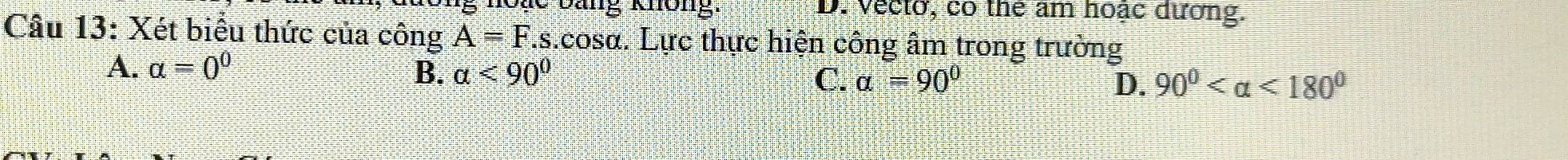 Re Dang không. D. Vecto, co the am hoặc dương.
Câu 13: Xét biểu thức của công A=F.s s.cosa. Lực thực hiện công âm trong trường
B.
A. alpha =0^0 alpha <90^0 C. alpha =90° D. 90° <180°