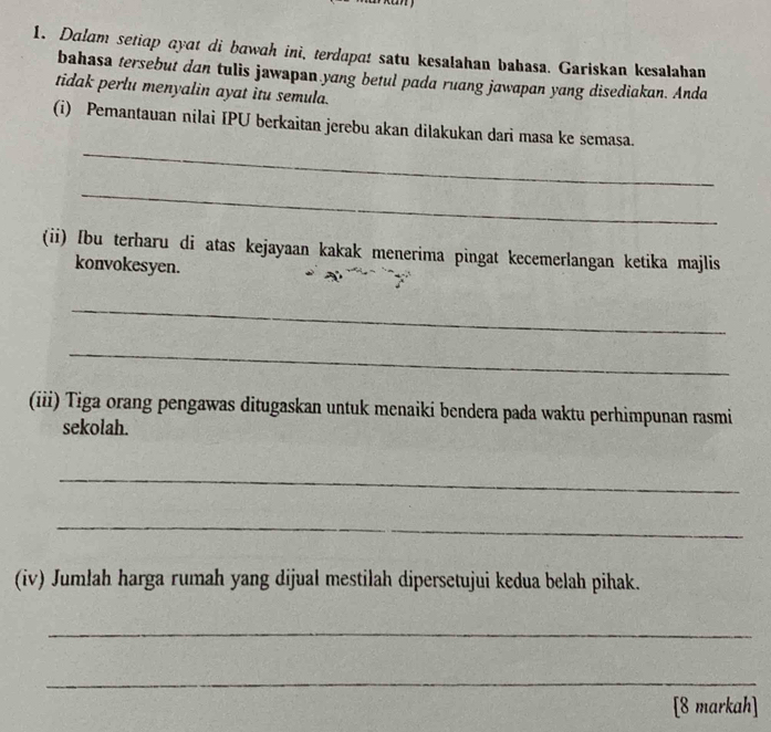 Dalam setiap ayat di bawah ini, terdapa! satu kesalahan bahasa. Gariskan kesalahan 
bahasa tersebut dan tulis jawapan yang betul pada ruang jawapan yang disediakan. Anda 
tidak perlu menyalin ayat itu semula. 
_ 
(i) Pemantauan nilai IPU berkaitan jerebu akan dilakukan dari masa ke semasa. 
_ 
(ii) [bu terharu di atas kejayaan kakak menerima pingat kecemerlangan ketika majlis 
konvokesyen. 
_ 
_ 
(iii) Tiga orang pengawas ditugaskan untuk menaiki bendera pada waktu perhimpunan rasmi 
sekolah. 
_ 
_ 
(iv) Jumlah harga rumah yang dijual mestilah dipersetujui kedua belah pihak. 
_ 
_ 
[8 markah]