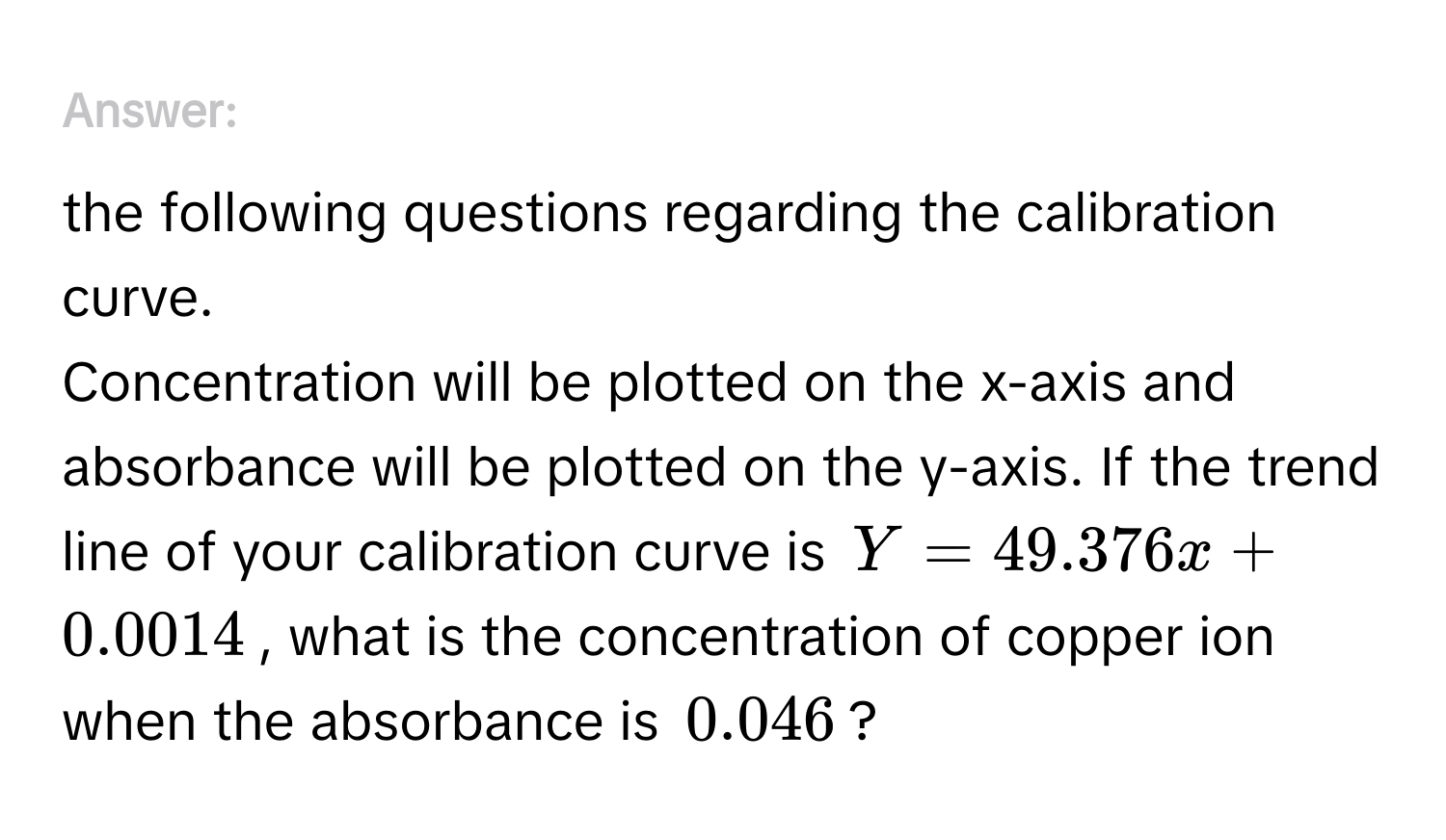 Answer the following questions regarding the calibration curve. 
Concentration will be plotted on the x-axis and absorbance will be plotted on the y-axis. If the trend line of your calibration curve is $Y = 49.376x + 0.0014$, what is the concentration of copper ion when the absorbance is $0.046$?