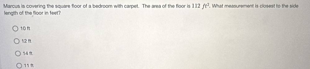 Marcus is covering the square floor of a bedroom with carpet. The area of the floor is 112ft^2. What measurement is closest to the side
length of the floor in feet?
10 ft
12 ft
14 ft
11 ft