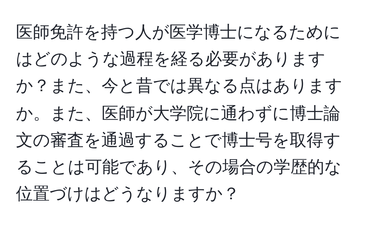 医師免許を持つ人が医学博士になるためにはどのような過程を経る必要がありますか？また、今と昔では異なる点はありますか。また、医師が大学院に通わずに博士論文の審査を通過することで博士号を取得することは可能であり、その場合の学歴的な位置づけはどうなりますか？