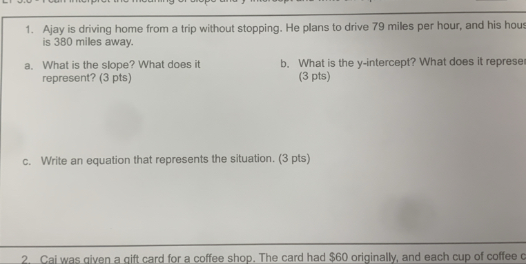 Ajay is driving home from a trip without stopping. He plans to drive 79 miles per hour, and his hous 
is 380 miles away. 
a. What is the slope? What does it b. What is the y-intercept? What does it represe 
represent? (3 pts) (3 pts) 
c. Write an equation that represents the situation. (3 pts) 
2. Cai was given a qift card for a coffee shop. The card had $60 originally, and each cup of coffee c