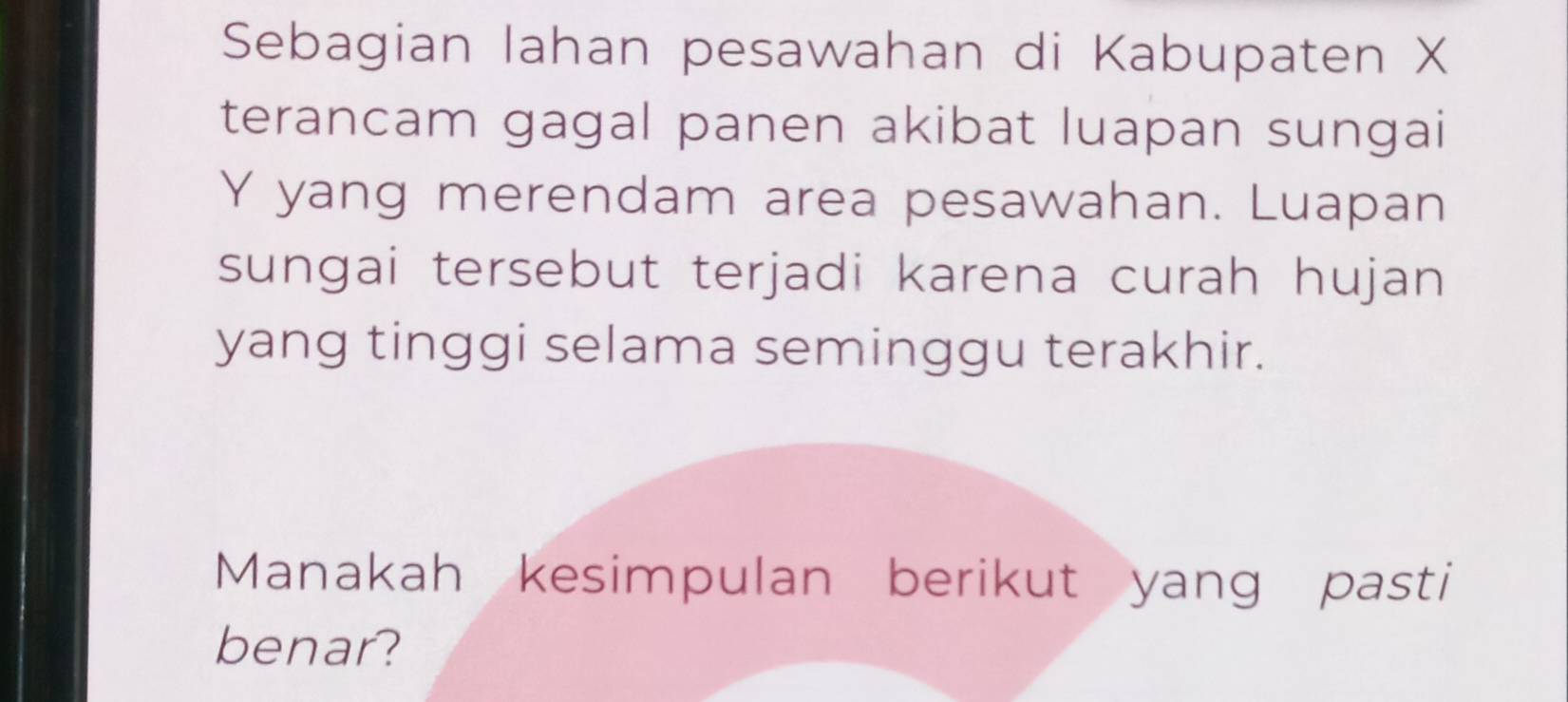 Sebagian lahan pesawahan di Kabupaten X
terancam gagal panen akibat luapan sungai
Y yang merendam area pesawahan. Luapan 
sungai tersebut terjadi karena curah hujan 
yang tinggi selama seminggu terakhir. 
Manakah kesimpulan berikut yang pasti 
benar?