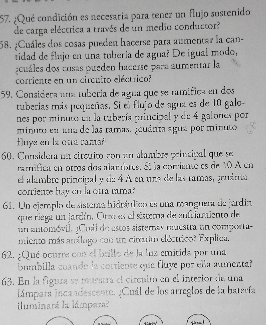 ¿Qué condición es necesaria para tener un flujo sostenido 
de carga eléctrica a través de un medio conductor? 
58. ¿Cuáles dos cosas pueden hacerse para aumentar la can- 
tidad de flujo en una tubería de agua? De igual modo, 
¿cuáles dos cosas pueden hacerse para aumentar la 
corriente en un circuito eléctrico? 
59. Considera una tubería de agua que se ramifica en dos 
tuberías más pequeñas. Si el flujo de agua es de 10 galo - 
nes por minuto en la tubería principal y de 4 galones por 
minuto en una de las ramas, ¿cuánta agua por minuto 
fluye en la otra rama? 
60. Considera un circuito con un alambre principal que se 
ramifica en otros dos alambres. Si la corriente es de 10 A en 
el alambre principal y de 4 A en una de las ramas, ¿cuánta 
corriente hay en la otra rama? 
61. Un ejemplo de sistema hidráulico es una manguera de jardín 
que riega un jardín. Otro es el sistema de enfriamiento de 
un automóvil, ¿Cuál de estos sistemas muestra un comporta- 
miento más análogo con un circuito eléctrico? Explica. 
62. ¿Qué ocurre con el brillo de la luz emitida por una 
bombilla cuando la corriente que fluye por ella aumenta? 
63. En la figura se muestra el circuito en el interior de una 
lámpara incandescente. ¿Cuál de los arreglos de la batería 
iluminará la lámpara?