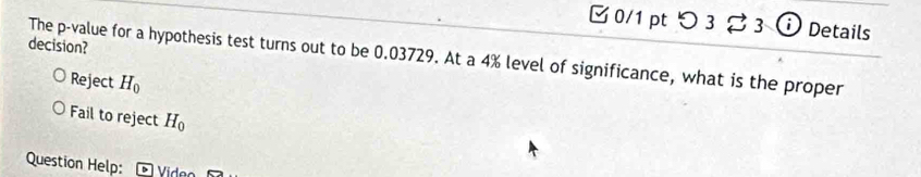 つ 3 ạ 3 ⓘ Details
decision?
The p -value for a hypothesis test turns out to be 0.03729. At a 4% level of significance, what is the proper
Reject H_0
Fail to reject H_0
Question Help: