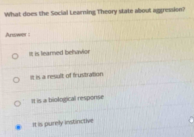 What does the Social Learning Theory state about aggression?
Answer :
It is learned behavior
It is a result of frustration
It is a biological response
It is purely instinctive