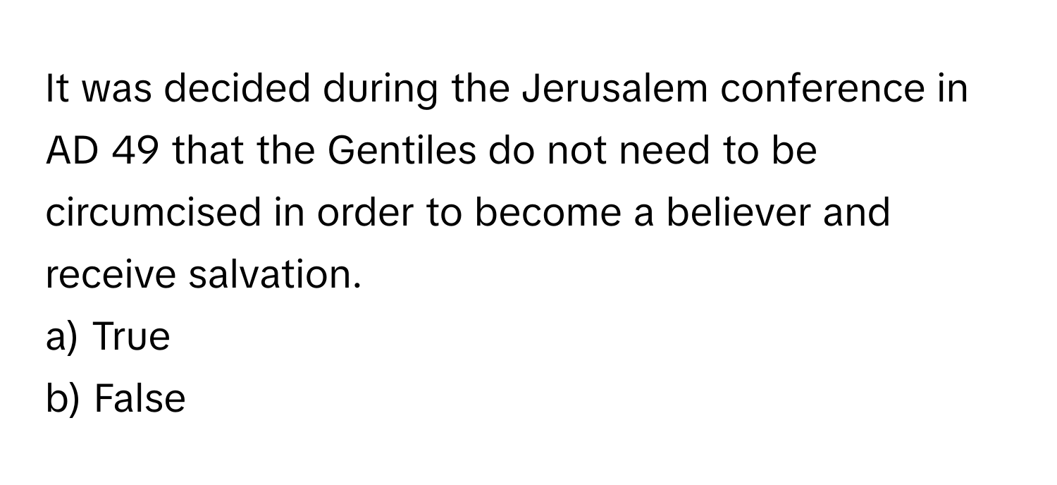 It was decided during the Jerusalem conference in AD 49 that the Gentiles do not need to be circumcised in order to become a believer and receive salvation.

a) True
b) False