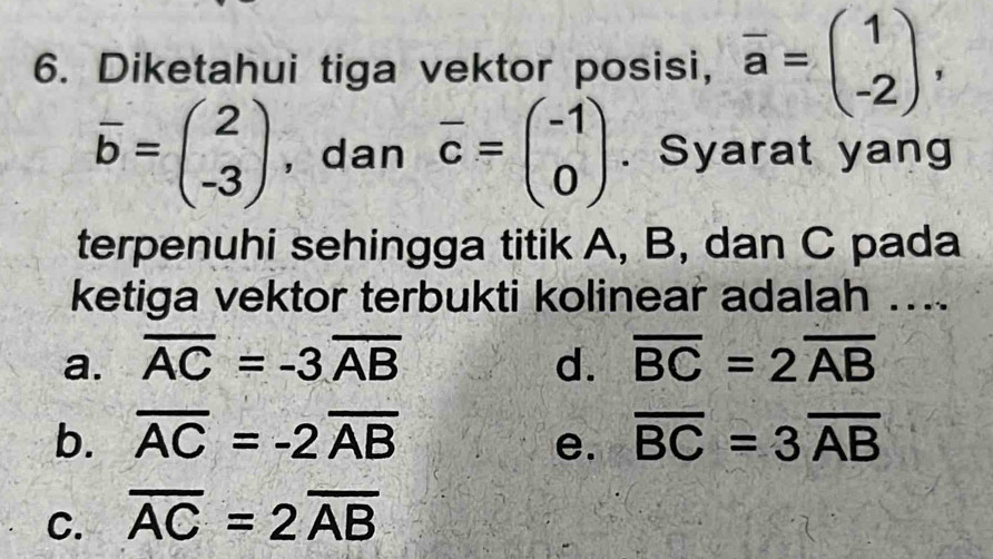 Diketahui tiga vektor posisi, overline a=beginpmatrix 1 -2endpmatrix ,
overline b=beginpmatrix 2 -3endpmatrix , dan overline c=beginpmatrix -1 0endpmatrix. Syarat yang
terpenuhi sehingga titik A, B, dan C pada
ketiga vektor terbukti kolinear adalah ...
a. overline AC=-3overline AB d. overline BC=2overline AB
b. overline AC=-2overline AB e. overline BC=3overline AB
C. overline AC=2overline AB