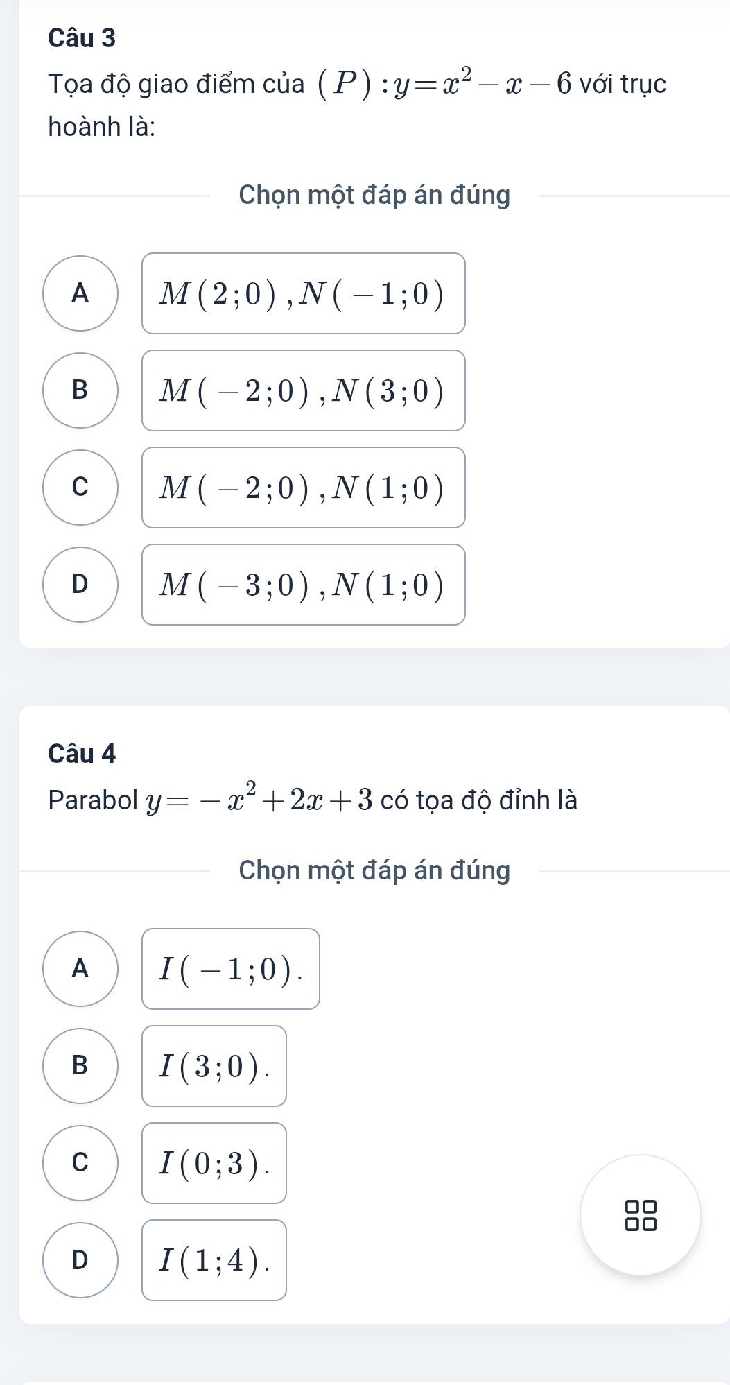 Tọạa độ giao điểm của (P) : y=x^2-x-6 với trục
hoành là:
Chọn một đáp án đúng
A M(2;0), N(-1;0)
B M(-2;0), N(3;0)
C M(-2;0), N(1;0)
D M(-3;0), N(1;0)
Câu 4
Parabol y=-x^2+2x+3 có tọa độ đỉnh là
Chọn một đáp án đúng
A I(-1;0).
B I(3;0).
C I(0;3).
D I(1;4).