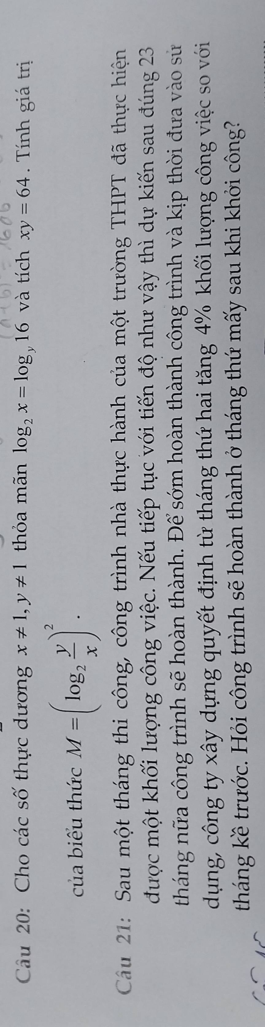 Cho các số thực dương x!= 1, y!= 1 thỏa mãn log _2x=log 16 và tích xy=64 Tính giá trị 
của biểu thức M=(log _2 y/x )^2. 
Cầu 21: Sau một tháng thi công, công trình nhà thực hành của một trường THPT đã thực hiện 
được một khối lượng công việc. Nếu tiếp tục với tiến độ như vậy thì dự kiến sau đúng 23
tháng nữa công trình sẽ hoàn thành. Để sớm hoàn thành công trình và kịp thời đưa vào sử 
dụng, công ty xây dựng quyết định từ tháng thứ hai tăng 4% khối lượng công việc so với 
tháng kề trước. Hỏi công trình sẽ hoàn thành ở tháng thứ mấy sau khi khởi công?