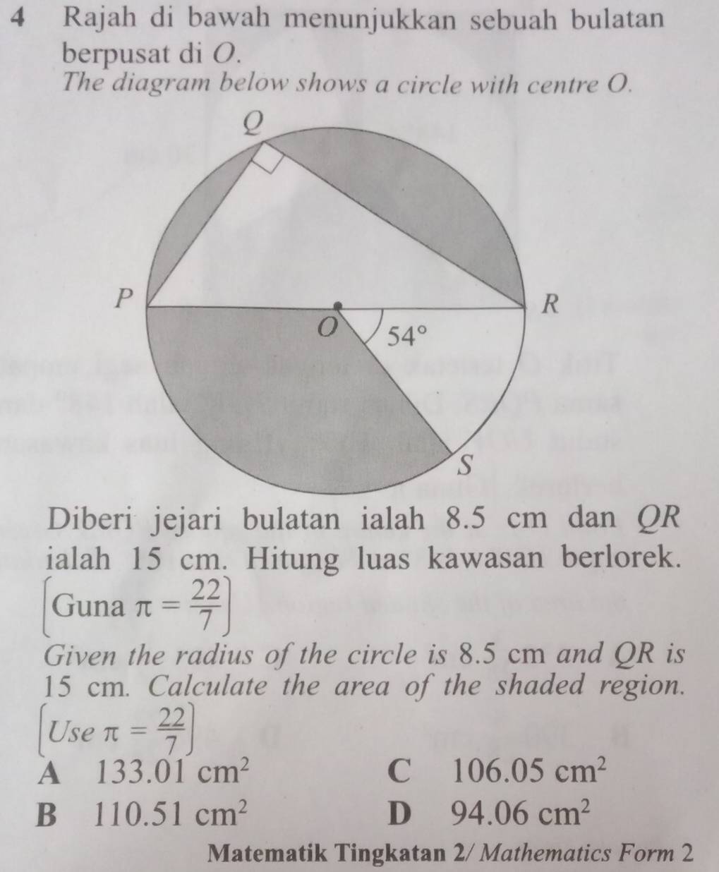 Rajah di bawah menunjukkan sebuah bulatan
berpusat di O.
The diagram below shows a circle with centre O.
Diberi jejari bulatan ialah 8.5 cm dan QR
ialah 15 cm. Hitung luas kawasan berlorek.
[Guna π = 22/7 ]
Given the radius of the circle is 8.5 cm and QR is
15 cm. Calculate the area of the shaded region.
[Useπ = 22/7 ]
A 133.01cm^2
C 106.05cm^2
B 110.51cm^2
D 94.06cm^2
Matematik Tingkatan 2/ Mathematics Form 2