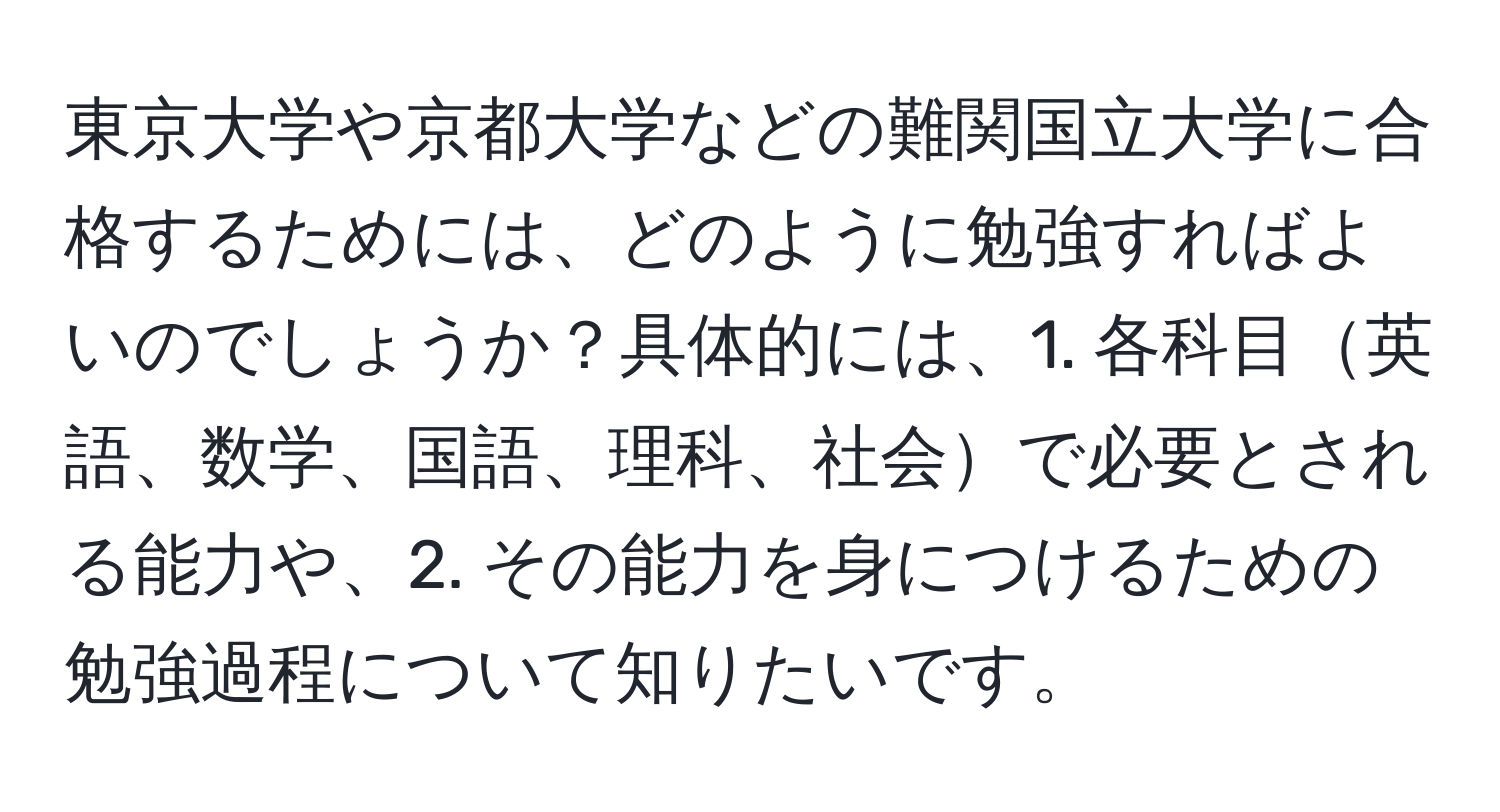 東京大学や京都大学などの難関国立大学に合格するためには、どのように勉強すればよいのでしょうか？具体的には、1. 各科目英語、数学、国語、理科、社会で必要とされる能力や、2. その能力を身につけるための勉強過程について知りたいです。