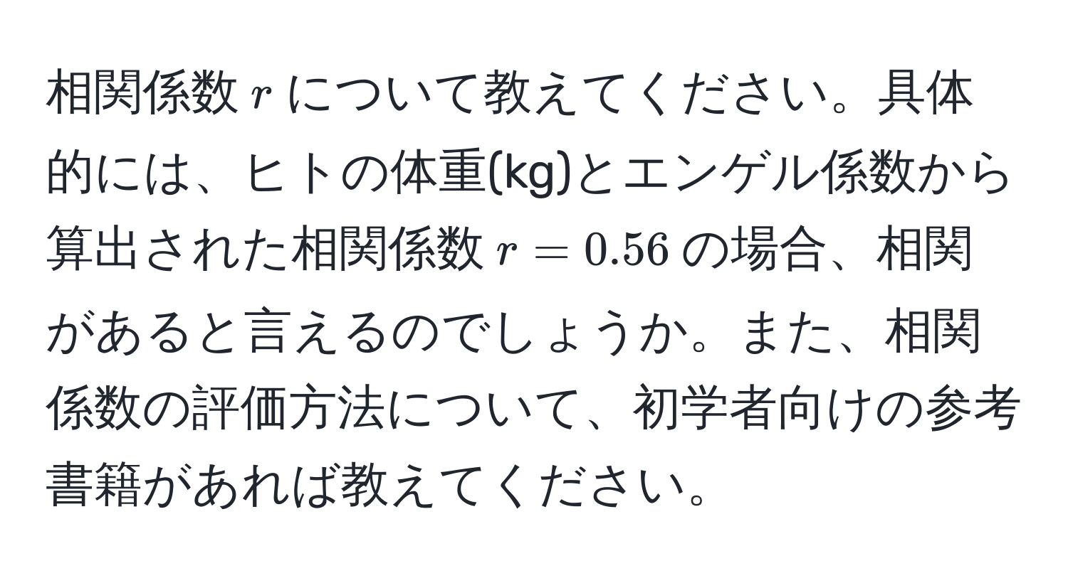 相関係数$r$について教えてください。具体的には、ヒトの体重(kg)とエンゲル係数から算出された相関係数$r=0.56$の場合、相関があると言えるのでしょうか。また、相関係数の評価方法について、初学者向けの参考書籍があれば教えてください。