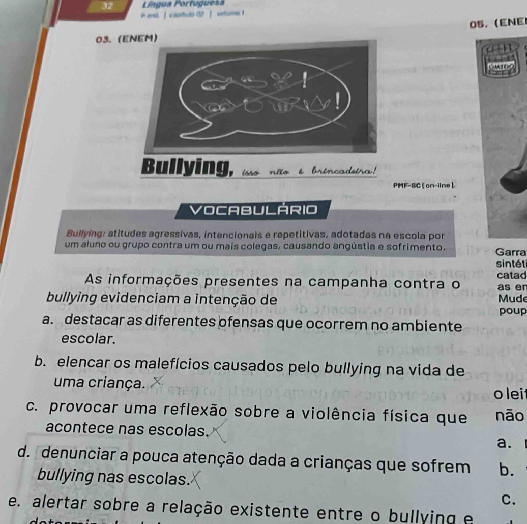 Língua Portuguesa
t eei ] counttó CD ] untcre
05. (ENE
03. (ENEM)
PMF-SC [ on-line ].
VOCABULARIO
Bullying: atitudes agressivas, intencionals e repetitivas, adotadas na escola por
um aluno ou grupo contra um ou maís colegas, causando angústia e sofrimento. Garra
sintét
catad
As informações presentes na campanha contra o as er
bullying evidenciam a intenção de Mude
poup
a. destacar as diferentes ofensas que ocorrem no ambiente
escolar.
b. elencar os malefícios causados pelo bullying na vida de
uma criança. olei
c. provocar uma reflexão sobre a violência física que não
acontece nas escolas.
a.
d. denunciar a pouca atenção dada a crianças que sofrem b.
bullying nas escolas.
C.
e. alertar sobre a relação existente entre o bullying e