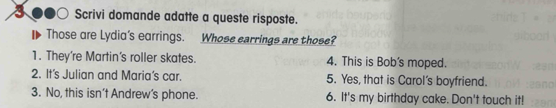 Scrivi domande adatte a queste risposte. 
Those are Lydia's earrings. Whose carrings are those? 
1. They're Martin’s roller skates. 4. This is Bob's moped. 
2. It's Julian and Maria’s car. 5. Yes, that is Carol’s boyfriend. 
3. No, this isn’t Andrew’s phone. 6. It's my birthday cake. Don't touch it!