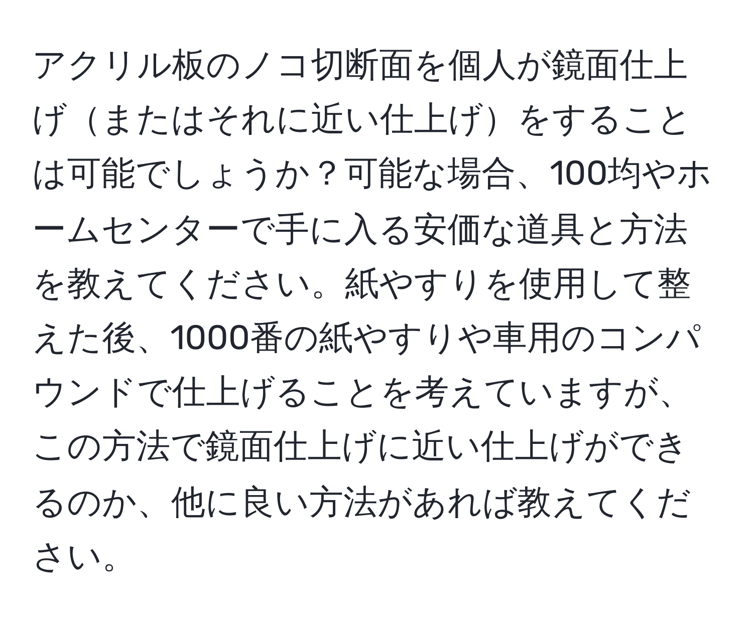 アクリル板のノコ切断面を個人が鏡面仕上げまたはそれに近い仕上げをすることは可能でしょうか？可能な場合、100均やホームセンターで手に入る安価な道具と方法を教えてください。紙やすりを使用して整えた後、1000番の紙やすりや車用のコンパウンドで仕上げることを考えていますが、この方法で鏡面仕上げに近い仕上げができるのか、他に良い方法があれば教えてください。