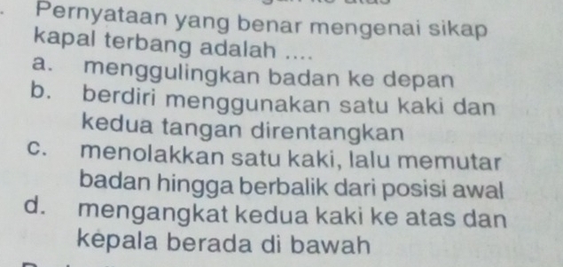 Pernyataan yang benar mengenai sikap
kapal terbang adalah ....
a. menggulingkan badan ke depan
b. berdiri menggunakan satu kaki dan
kedua tangan direntangkan
c. menolakkan satu kaki, lalu memutar
badan hingga berbalik dari posisi awal
d. mengangkat kedua kaki ke atas dan
kepala berada di bawah