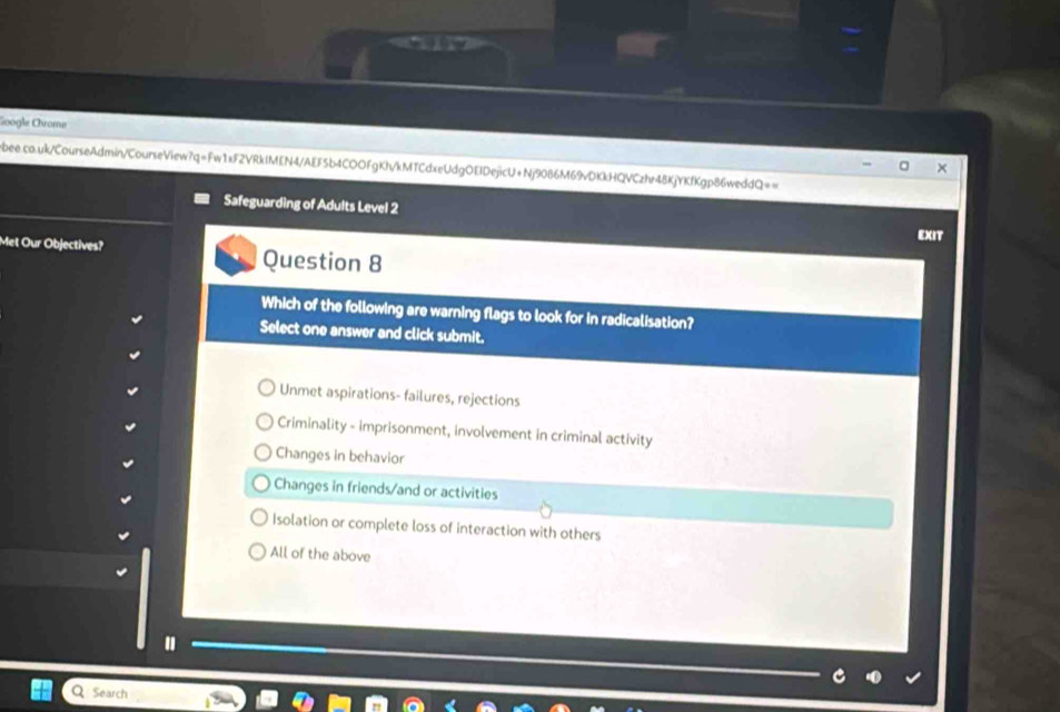 Google Chrome
ebee.co.uk/CourseAdmin/CourseView?q=Fw1xF2VRkIMEN4/AEF5b4COOFgKh/kMTCdxeUdgOEIDejicU+Nj9086M69vDKkHQVCzhr48KjYKfKgp86weddQ==
Safeguarding of Adults Level 2
EXIT
Met Our Objectives? Question 8
Which of the following are warning flags to look for in radicalisation?
Select one answer and click submit.
Unmet aspirations- failures, rejections
Criminality - imprisonment, involvement in criminal activity
Changes in behavior
Changes in friends/and or activities
Isolation or complete loss of interaction with others
All of the above
"
Search