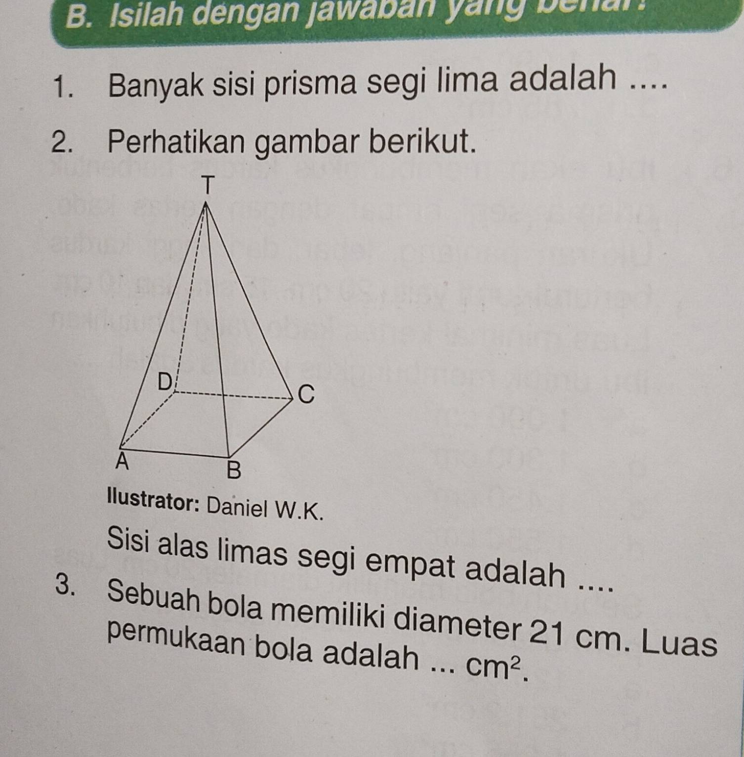 Isilah dengan jawaban yang benar. 
1. Banyak sisi prisma segi lima adalah .... 
2. Perhatikan gambar berikut. 
Ilustrator: Daniel W.K. 
Sisi alas limas segi empat adalah .... 
3. Sebuah bola memiliki diameter 21 cm. Luas 
permukaan bola adalah ... cm^2.