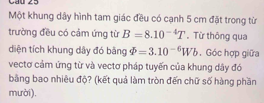 Một khung dây hình tam giác đều có cạnh 5 cm đặt trong từ 
trường đều có cảm ứng từ B=8.10^(-4)T. Từ thông qua 
diện tích khung dây đó bằng varPhi =3.10^(-6)Wb. Góc hợp giữa 
vectơ cảm ứng từ và vectơ pháp tuyến của khung dây đó 
bằng bao nhiêu độ? (kết quả làm tròn đến chữ số hàng phần 
mười).