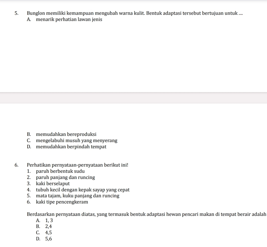 Bunglon memiliki kemampuan mengubah warna kulit. Bentuk adaptasi tersebut bertujuan untuk ....
A. menarik perhatian lawan jenis
B. memudahkan bereproduksi
C. mengelabuhi musuh yang menyerang
D. memudahkan berpindah tempat
6. Perhatikan pernyataan-pernyataan berikut ini!
1. paruh berbentuk sudu
2. paruh panjang dan runcing
3. kaki berselaput
4. tubuh kecil dengan kepak sayap yang cepat
5. mata tajam, kuku panjang dan runcing
6. kaki tipe pencengkeram
Berdasarkan pernyataan diatas, yang termasuk bentuk adaptasi hewan pencari makan di tempat berair adalah
A. 1, 3
B. 2, 4
C. 4, 5
D. 5, 6