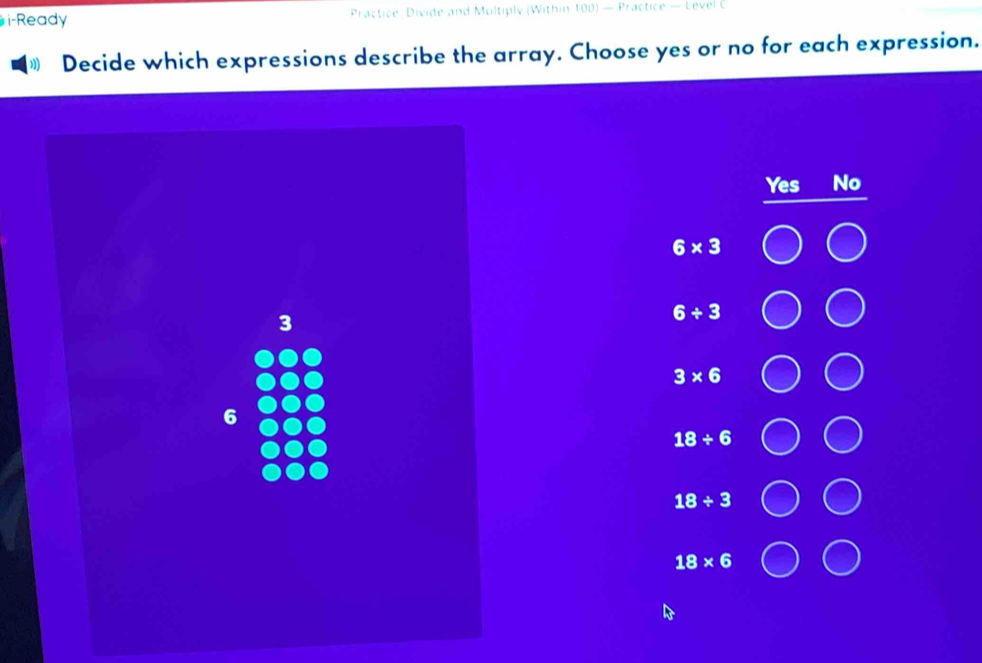 i-Ready Practice Divide and Multiply (Within 100) — Practice — Level C
”) Decide which expressions describe the array. Choose yes or no for each expression.
Yes No
6* 3
3
6/ 3
3* 6
6
18/ 6
18/ 3
18* 6