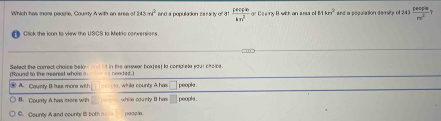 Which has more people, County A with an area of 243mi^2 and a population density of 8  people/km^2  or County B with an area of 81km^2 and a population density of 243 people/ml^2  ？
Click the icon to view the USCS to Metric conversions.
Select the correct choice below and all in the answer box(es) to complete your choice.
(Round to the nearest whole n s needed.)
A. County B has more with people, while county A has people.
B. County A has more with while county B has people.
C. County A and county B both have people.