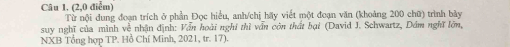 (2,0 điểm) 
Từ nội dung đoạn trích ở phần Đọc hiểu, anh/chị hãy viết một đoạn văn (khoảng 200 chữ) trình bày 
suy nghĩ của mình về nhận định: Vẫn hoài nghi thì vẫn còn thất bại (David J. Schwartz, Dám nghĩ lớn, 
NXB Tổng hợp TP. Hồ Chí Minh, 2021, tr. 17).