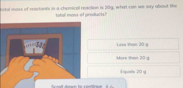 total mass of reactants in a chemical reaction is 20g, what can we say about the
total mass of products?
Less than 20 g
More than 20 g
Equals 20 g
Scroll down to continue