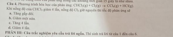 ta pháh tng trong các khoàng thời gian 15 giảy là như nhau.
Câu 4. Phương trình hóa học của phản ứng: CHCl_3(g)+Cl_2(g)to CCl_4(g)+HCl(g). 
Khi nồng độ của CHCl₃ giám 4 lần, nồng độ Cl_2 giữ nguyên thì tốc độ phản ứng sẽ
a. Tăng gấp đôi.
b. Giảm một nửa.
c. Tăng 4 lần.
đ. Giảm 4 lần.
PHẢN III: Câu trắc nghiệm yêu cầu trả lời ngắn. Thí sinh trả lời từ câu 1 đến câu 6.