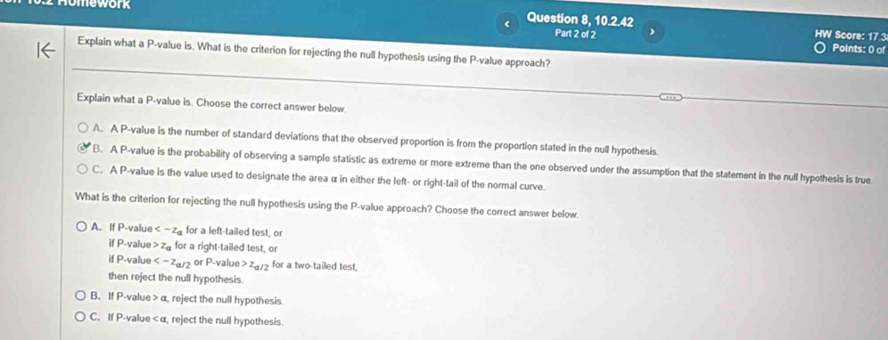 omework Question 8, 10.2.42
HW Score: 17.3
Part 2 of 2 Points: 0 of
_
Explain what a P -value is. What is the criterion for rejecting the null hypothesis using the P -value approach?
Explain what a P -value is. Choose the correct answer below.
A. A P -value is the number of standard deviations that the observed proportion is from the proportion stated in the null hypothesis.
B. A P -value is the probability of observing a sample statistic as extreme or more extreme than the one observed under the assumption that the statement in the null hypothesis is true
C. A P -value is the value used to designate the area α in either the left- or right-tail of the normal curve.
What is the criterion for rejecting the null hypothesis using the P -value approach? Choose the correct answer below.
A. If P -value for a left-tailed test, or
if P -value z_a for a right-tailed test, or
if P -value or P -value z_a/2 for a two-tailed test,
then reject the null hypothesis.
B. If P -value a , reject the null hypothesis
C. If P -value reject the null hypothesis