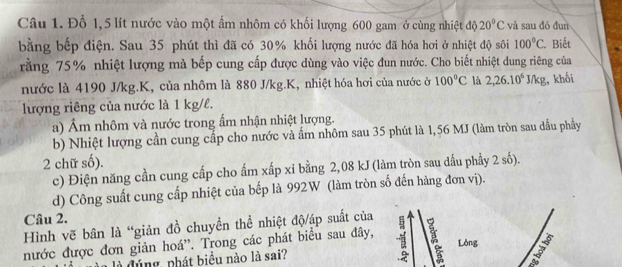 Đổ 1,5 lít nước vào một ấm nhôm có khối lượng 600 gam ở cùng nhiệt độ 20°C và sau đó đun 
bằng bếp điện. Sau 35 phút thì đã có 30% khối lượng nước đã hóa hơi ở nhiệt độ sôi 100°C. . Biết 
rằng 75% nhiệt lượng mà bếp cung cấp được dùng vào việc đun nước. Cho biết nhiệt dung riêng của 
nước là 4190 J/kg. K, của nhôm là 880 J/kg. K, nhiệt hóa hơi của nước ở 100°C là 2,26.10^6J/kg , khối 
lượng riêng của nước là 1 kg/l. 
a) Ám nhôm và nước trong ấm nhận nhiệt lượng. 
b) Nhiệt lượng cần cung cấp cho nước và ấm nhôm sau 35 phút là 1,56 MJ (làm tròn sau dầu phầy 
2 chữ số). 
c) Điện năng cần cung cấp cho ấm xấp xỉ bằng 2,08 kJ (làm tròn sau dấu phầy 2 số). 
d) Công suất cung cấp nhiệt của bếp là 992W (làm tròn số đến hàng đơn vị). 
Câu 2. 
Hình vẽ bân là “giản đồ chuyển thể nhiệt độ/áp suất của 
Lóng 1 
nước được đơn giản hoá”. Trong các phát biểu sau đây, 
là đúng, phát biểu nào là sai?