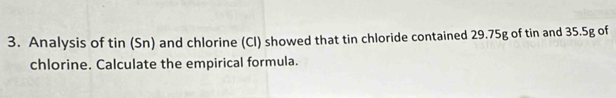 Analysis of tin (Sn) and chlorine (Cl) showed that tin chloride contained 29.75g of tin and 35.5g of 
chlorine. Calculate the empirical formula.