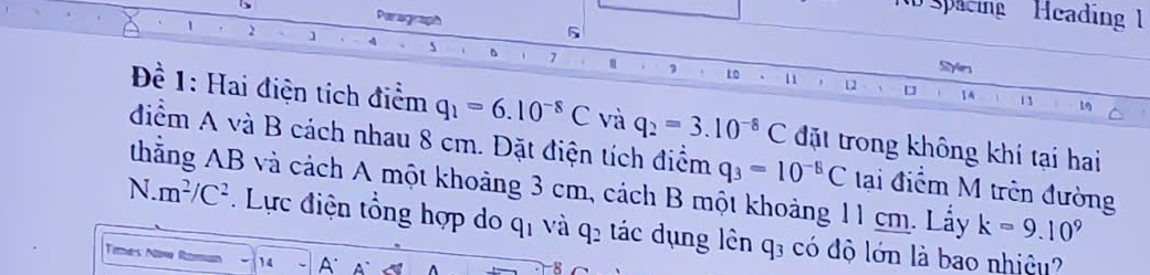 Spacing Heading 1 
Perograph 5 
1 2 ] 4 s 、 1
Styles
10 11 12 D 14 13
Đề 1: Hai điện tích điểm q_1=6.10^(-8)C và q_2=3.10^(-8)C đặt trong không khí tại hai 
điểm A và B cách nhau 8 cm. Đặt điện tích điểm q_3=10^(-5)C tai điểm M trên đường
N.m^2/C^2 thẳng AB và cách A một khoảng 3 cm, cách B một khoảng 11 cm. Lấy k=9.10^9. Lực điện tổng hợp do qị và q2 tác dụng lên q; có độ lớn là bao nhiệu? 
Tetnds Nowa R 14 A