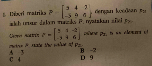 Diberi matriks P=beginbmatrix 5&4&-2 -3&9&6endbmatrix , dengan keadaan p_21
ialah unsur dalam matriks P, nyatakan nilai p_21·
Given matrix P=beginbmatrix 5&4&-2 -3&9&6endbmatrix , where p_21 is an element of
matrix P, state the value of p_21.
A -3 B -2
C 4 D 9