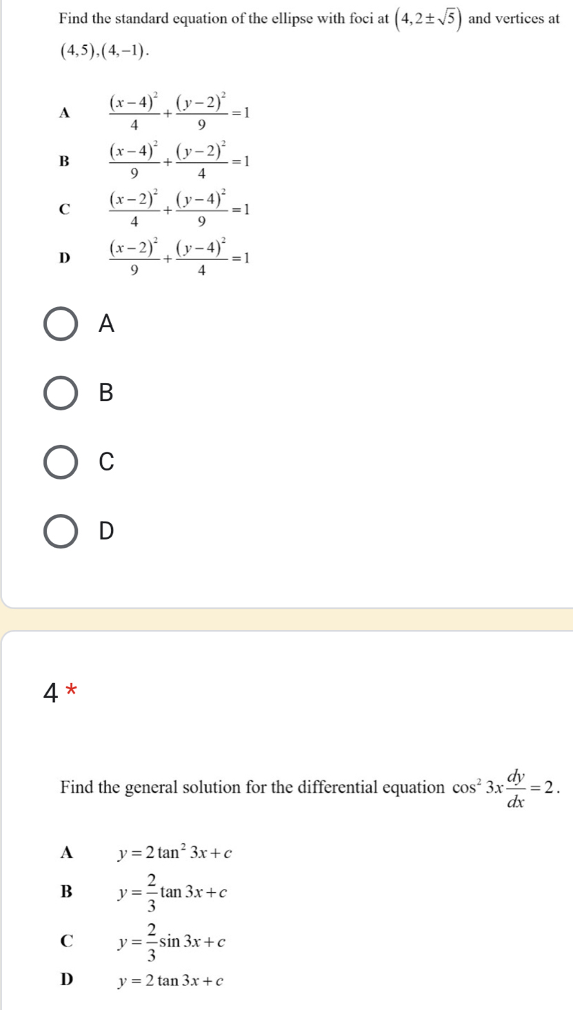 Find the standard equation of the ellipse with foci at (4,2± sqrt(5)) and vertices at
(4,5),(4,-1).
A frac (x-4)^24+frac (y-2)^29=1
B frac (x-4)^29+frac (y-2)^24=1
C frac (x-2)^24+frac (y-4)^29=1
D frac (x-2)^29+frac (y-4)^24=1
A
B
C
D
4 *
Find the general solution for the differential equation cos^23x dy/dx =2.
A y=2tan^23x+c
B y= 2/3 tan 3x+c
C y= 2/3 sin 3x+c
D y=2tan 3x+c