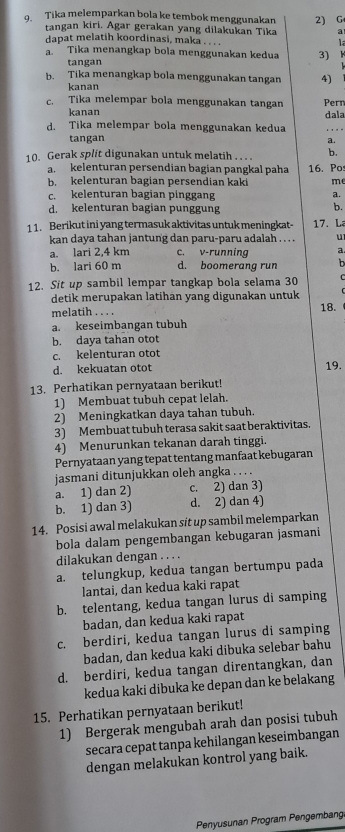 Tika melemparkan bola ke tembok menggunakan 2) G
tangan kiri. Agar gerakan yang dilakukan Tika
dapat melatih koordinasi, maka . . .  L
a. Tika menangkap bola menggunakan kedua 3) K
tangan
b. Tika menangkap bola menggunakan tangan 4)
kanan
c. Tika melempar bola menggunakan tangan Pern
kanan dala
d. Tika melempar bola menggunakan kedua
tangan a.
10. Gerak split digunakan untuk melatih . . . . b.
kelenturan persendian bagían pangkal paha 16. Po:
b. kelenturan bagian persendian kaki me
c. kelenturan bagian pinggang a.
d. kelenturan bagian punggung b.
1 1. Berikut ini yang termasuk aktivitas untuk meningkat- 17. L
kan daya tahan jantung dan paru-paru adalah . . . . u
a. lari 2,4 km c. v-running a
b. lari 60 m d. boomerang run h
12. Sit up sambil lempar tangkap bola selama 30
detik merupakan latihan yang digunakan untuk
melatih . . . . 18.
a. keseimbangan tubuh
b. daya tahan otot
c. kelenturan otot
d. kekuatan otot 19.
13. Perhatikan pernyataan berikut!
1) Membuat tubuh cepat lelah.
2) Meningkatkan daya tahan tubuh.
3) Membuat tubuh terasa sakit saat beraktivitas.
4) Menurunkan tekanan darah tinggi.
Pernyataan yang tepat tentang manfaat kebugaran
jasmani ditunjukkan oleh angka . . . .
a. 1) dan 2) c. 2) dan 3)
b. 1) dan 3) d. 2) dan 4)
14. Posisi awal melakukan sit up sambil melemparkan
bola dalam pengembangan kebugaran jasmani
dilakukan dengan . . . .
a. telungkup, kedua tangan bertumpu pada
lantai, dan kedua kaki rapat
b. telentang, kedua tangan lurus di samping
badan, dan kedua kaki rapat
c. berdiri, kedua tangan lurus di samping
badan, dan kedua kaki dibuka selebar bahu
d. berdiri, kedua tangan direntangkan, dan
kedua kaki dibuka ke depan dan ke belakang
15. Perhatikan pernyataan berikut!
1) Bergerak mengubah arah dan posisi tubuh
secara cepat tanpa kehilangan keseimbangan
dengan melakukan kontrol yang baik.
Penyusunan Program Pengembang