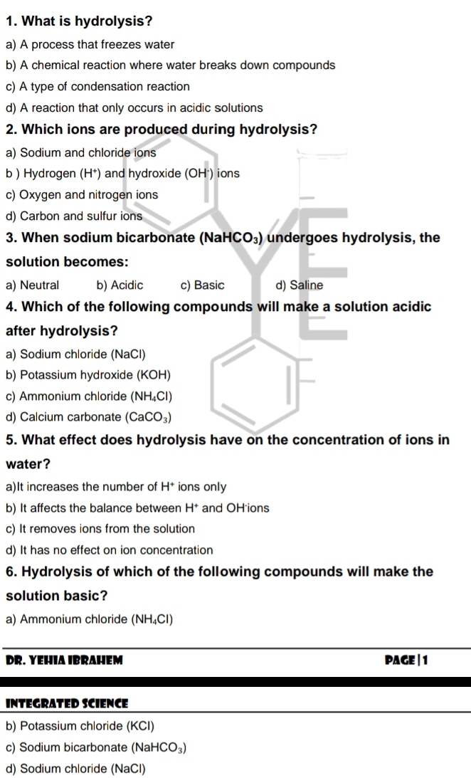 What is hydrolysis?
a) A process that freezes water
b) A chemical reaction where water breaks down compounds
c) A type of condensation reaction
d) A reaction that only occurs in acidic solutions
2. Which ions are produced during hydrolysis?
a) Sodium and chloride ions
b ) Hydrogen (H^+) and hydroxide (OH²) ions
c) Oxygen and nitrogen ions
d) Carbon and sulfur ions
3. When sodium bicarbonate (NaHCO₃) undergoes hydrolysis, the
solution becomes:
a) Neutral b) Acidic c) Basic d) Saline
4. Which of the following compounds will make a solution acidic
after hydrolysis?
a) Sodium chloride (NaCl)
b) Potassium hydroxide (KOH)
c) Ammonium chloride (NH_4Cl)
d) Calcium carbonate (CaCO_3)
5. What effect does hydrolysis have on the concentration of ions in
water?
a)It increases the number of H^+ ions only
b) It affects the balance between H^+ and OH ions
c) It removes ions from the solution
d) It has no effect on ion concentration
6. Hydrolysis of which of the following compounds will make the
solution basic?
a) Ammonium chloride (NH_4Cl)
DR. YEHIA IBRAHEM PAGE | 1
INTEGRATED SCIENCE
b) Potassium chloride (KCI)
c) Sodium bicarbonate (Na aHCO_3)
d) Sodium chloride (NaCl)