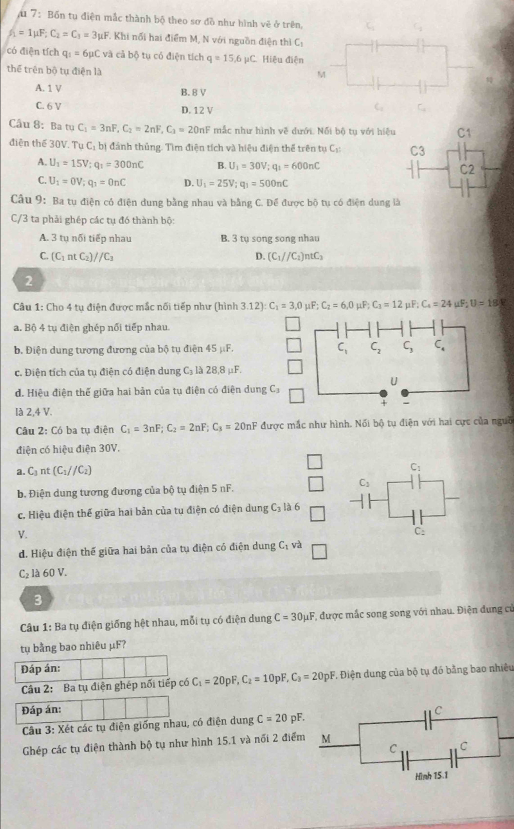 a 7: Bốn tụ điện mắc thành bộ theo sơ đồ như hình vẽ ở trên,
I_1=1mu F;C_2=C_3=3mu F T Khi nối hai điểm M, N với nguồn điện thì C_1
có điện tích q_1=6mu Cva cả bộ tụ có điện tích q=15,6mu C Hiệu điện
thể trên bộ tụ điện là
M

A. 1 V B. 8 V
C. 6 V D. 12 V
C_12
Cầu 8: Ba t tuC_1=3nF,C_2=2nF,C_3=20nF mắc như hình về dưới. Nối bộ tụ với hiệu
điện thế 30V. TuC_1bi đánh thủng. Tìm điện tích và hiệu điện thể trên tụ C_1:
A. U_1=15V;q_1=300nC B. U_1=30V;q_1=600nC
C. U_1=0V;q_1=0nC D. U_1=25V;q_1=500nC
Câu 9: Ba tụ điện có điện dung bằng nhau và bằng C. Đế được bộ tụ có điện dung là
C/3 ta phải ghép các tụ đó thành bộ:
A. 3 tụ nối tiếp nhau B. 3 ty song song nhau
C. (C_1ntC_2)//C_3 D. (C_1//C_2)ntC_3
2
Câu 1: Cho 4 tụ điện được mắc nối tiếp như (hình 3.12):C_1=3,0mu F;C_2=6,0mu F;C_3=12 i _1F:C_4=24mu F;U=18.8
a. Bộ 4 tụ điện ghép nổi tiếp nhau.
b. Điện dung tương đương của bộ tụ điện 45 μF. 
c. Điện tích của tụ điện có điện dung C_3 là 2 8.8mu F
d. Hiệu điện thế giữa hai bản của tụ điện có điện dung C_3
là 2,4 V.
Câu 2: Có ba tụ điện C_1=3nF;C_2=2nF;C_3=20nF được mắc như hình. Nối bộ tụ điện với hai cực của ngưồ
điện có hiệu điện 30V.
a. C_3 n t(C_1//C_2)
b. Điện dung tương đương của bộ tụ điện 5 nF.
c, Hiệu điện thế giữa hai bản của tụ điện có điện dung C_3 à 6
V.
d. Hiệu điện thế giữa hai bản của tụ điện có điện dung C_1 và
C_2 là 60 V.
3
Câu 1: Ba tụ điện giống hệt nhau, mỗi tụ có điện dung C=30mu F T, được mắc song song với nhau. Điện dung cử
tụ bằng bao nhiêu μF?
Đáp án:
Câu 2: Ba tụ điện ghép nổi tiếp có C_1=20pF,C_2=10pF,C_3=20pF T Điện dung của bộ tụ đó bằng bao nhiêu
Đáp án: 
Câu 3: Xét các tụ điện giống nhau, có điện dung C=20pF.
Ghép các tụ điện thành bộ tụ như hình 15.1 và nối 2 điểm