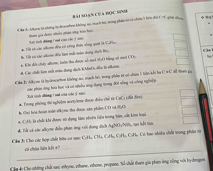 bài SOẠn Của học SInh
Cầu 1: Alkene lá những hydrocarbon không no, mạch hở, trong phân tử có chứa 1 liên đôi C=C giup alkene *  D A
tham gia được nhiều phân ứng hóa học.
Xét tinh đúng / sai của các ý sau:
a. Tất cá các alkene đều có công thức tổng quát là C_nH_2n
b. Tất cá các alkene đều làm mất màu dung dịch Br_2.
Câu 1
e. Khi đốt cháy alkene, luôn thu được số mol H_2O bằng số mol CO_2.
ba 
d. Các chất làm mất màu dung dịch KMnO4 đều là alkene.
Câu 2: Alkyne là hydrocarbon không no, mạch hở, trong phân tử có chứa 1 liên kết ba Cequiv C dễ tham gia
các phản ứng hóa học và có nhiều ứng dụng trong đời sống và công nghiệp.
Xét tính đúng / sai của các ý sau:
a. Trong phòng thí nghiệm acetylene được điều chế từ CaC_2 (đất đèn).
b. Oxi hóa hoàn toàn alkyne thu được sản phẩm CO và H_2O.
c. C_2H_2 là chất khí được sử dụng làm nhiên liệu trong hàn, cắt kim loại.
đ. Tất cả các alkyne điều phản ứng với dung dịch AgNO_3/NH_3 ,, tạo kết tủa.
Câu 3: Cho các hợp chất hữu cơ sau: C_2H_4, .CH_4.C_2H_6,C_2H_2,C_3H_6 Có bao nhiêu chất trong phân từ
_
có chứa liên kết π?
Câu 4: Cho những chất sau: ethyne, ethane, ethene, propane. Số chất tham gia phản ứng cộng với hydrogen