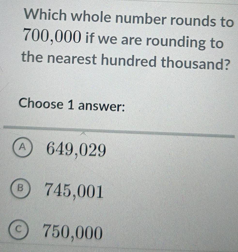 Which whole number rounds to
700,000 if we are rounding to
the nearest hundred thousand?
Choose 1 answer:
④ 649,029
Ⓑ 745,001
⊙ 750,000