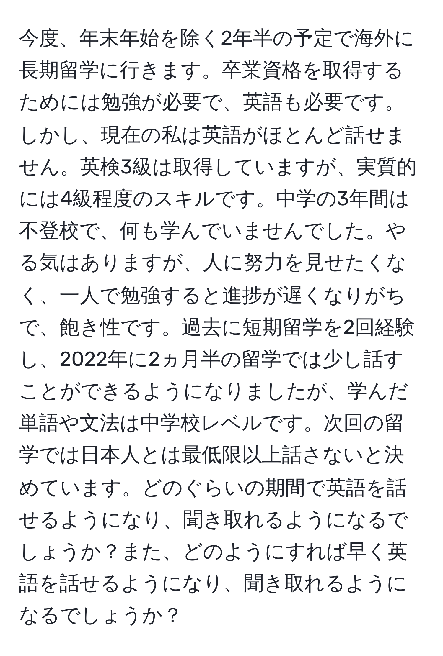 今度、年末年始を除く2年半の予定で海外に長期留学に行きます。卒業資格を取得するためには勉強が必要で、英語も必要です。しかし、現在の私は英語がほとんど話せません。英検3級は取得していますが、実質的には4級程度のスキルです。中学の3年間は不登校で、何も学んでいませんでした。やる気はありますが、人に努力を見せたくなく、一人で勉強すると進捗が遅くなりがちで、飽き性です。過去に短期留学を2回経験し、2022年に2ヵ月半の留学では少し話すことができるようになりましたが、学んだ単語や文法は中学校レベルです。次回の留学では日本人とは最低限以上話さないと決めています。どのぐらいの期間で英語を話せるようになり、聞き取れるようになるでしょうか？また、どのようにすれば早く英語を話せるようになり、聞き取れるようになるでしょうか？