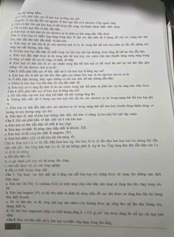 éc d) thōng hiểu:
a 1. Mỗi phát biểu sau về kim loại là đứng hay sa??
Nguyên tử của hầu hết các nguyên tổ kim loại đều có ít electron ở lớp ngoài cùng.
n. Nhớ có tính dèo mã kim loại có thể được uốn cong, ép khuôn thành nhiều hình dang.
c. Tất cá kim loại đều có tính dẫn điện.
d. Kim loại có ánh kim do các electron tự do phân xạ ánh sáng nhìn thấy được
Cầu 2. Kim loại có nhiều ứng dụng trong thực tế nhờ các tính chất vật ll chung nổi trội của chúng như tính
dèo, tính dẫn tiên tinh dẫn nhiệt và ánh kim
a. Kim loại có ánh kim là do các electron hoá trị tự do trong tinh thể kim loại phán xạ hầu hết những ánh
sáng mà mắt thường nhìn thấy
b. Do kim loại bạc dẫn diện tốt nhất trong các kim loại nên bạc thường được dùng để chế tạo dây dẫn điện.
c. Kim loại dẫn nhiệt được là do trong tinh thể kim loại, các cation kim loại chuyền động mang năng kượng
từ vùng có nhiệt độ cao tới vùng có nhiệt độ thấp.
d. Kim loại có tính dẻo là do các chuẩn trong tinh thể kim loại có thể trượt lên nhờ lực hút tỉnh điện giữa
chúng với các electron hoá trị tự do
Cầu 3. Mỗi phát biểu sau về tính chất vật li của kim loại là đứng hay sai?
a. Kir loại dẻo là nhờ krc hút tĩnh điện giữa các cation kim loại và các electron hóa trị tự do
b. Ở điều kiện thường, thủy ngăn không có cầu trúc tinh thể nên không dẫn điện
c. Nhôm là kim loại vừa dẫn điện tốt vừa dẫn nhiệt tốt.
d. Kim loại có vẻ sáng lấp lánh là do các cation trong tinh thể phản xã phần lớn các tia sáng nhìn thấy được.
Câu 4. Mỗi phát biểu sau về kim loại là đúng hay sai?
a. Độ dẫn điện của kim loại tăng khi nhiệt độ môi trường tăng lên.
b. Những tính chất vật lǐ chung của kim loại chủ yếu do các electron tự do trong mạng tinh thể kim loại gây
ra.
e. Kim loại có tính dẫn điện nhờ các electron tự do trong mạng tinh thể kim loại chuyển động thành dòng, có
hướng từ cực dương sang cực âm.
d. Trên thực tế, một số kim loại không nhìn thấy ánh kim vì chúng bị bao phù bởi một lớp oxide.
Câu 5. Xét các phát biểu về tính chất vật lí của kim loại:
a. Kim loại có tính dẫn điện tốt nhất là bạc (Ag).
b. Kim loại có nhiệt độ nóng chây thấp nhất là lithium (L5).
e. Kim loại có độ cứng lớn nhất là tungsten (W).
d. Kim loại nhôm (Al) có thể kéo dài dát mỏng tốt.
Câu 6, Kim loại Cu có độ dẫn điện kém hơn Ag, kim loại Al có đi dẫn điện hơn kim loại Au nhưng dây dẫn
điện chủ yếu làm bằng kim loại Cu và Al mà không phải là Ag và Au. Ứng dụng làm dây dẫn điện của Cu
và Al là do chúng
a. đều dẫn điện tốt
h, có giá thành phù hợp với thị trong tiðu dùng.
e. sān xuất được với qui mô công nghiệp.
d, đều có khối lượng rièng nhỏ.
Cầu 7. Tùy thuộc vào tính chất vật lí riêng của mỗi kim loại trừ chúng được sử dụng vào những mục dịch
khác nhau
a. Kim loại chi (Pb) và cadmiun (Cd) có nhiệt nông chảy khá thấp nên dụng sử dụng làm dây chạy trong cầu
chi
b. Kim loại tungsten (W) có độ bên nhiệt và nhiệt độ nóng chây rất cao nên được sử dụng làm dây tốc bóng
dèn, thết bị suài.
c. Do có tỉnh dẻo và độ cứng phù hợp nên nhôm (AJ) thường được gia công làm vật liệu như khung cứa,
khung thiết bị
d. Do kim loại magnesium (Mg) có khối lrọng riêng là 1,735g/cm^3 nên được dùng đề chế tạo các hợp kim
nǎng
Cầu 8. Dựa vào tính chất vật li, kim loại có nhiều ứng dụng trong đời sống.
n