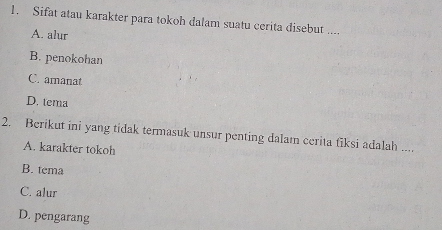 Sifat atau karakter para tokoh dalam suatu cerita disebut ....
A. alur
B. penokohan
C. amanat
D. tema
2. Berikut ini yang tidak termasuk unsur penting dalam cerita fiksi adalah ....
A. karakter tokoh
B. tema
C. alur
D. pengarang