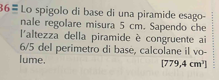 36= Lo spigolo di base di una piramide esago- 
nale regolare misura 5 cm. Sapendo che 
l'altezza della piramide è congruente ai
6/5 del perimetro di base, calcolane il vo- 
lume.
[779,4cm^3]