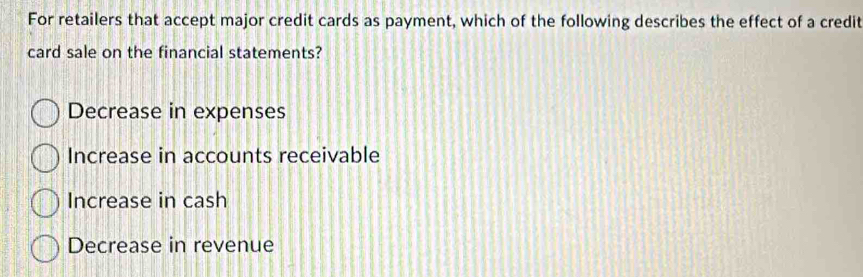 For retailers that accept major credit cards as payment, which of the following describes the effect of a credit
card sale on the financial statements?
Decrease in expenses
Increase in accounts receivable
Increase in cash
Decrease in revenue