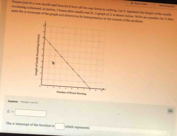 Wistch Wslen See Cpin 
Harper just lit a new candle and then let it burn all the way down to nothing. Let L represent the length of the cundle 
remaining unburned, in inches, & hours after candle was lit. A graph of L is shown below. Write an equation for L then 
state the x-intercept of the graph and determine its interprete context of the problem. 
Burning 
Answr Atteogt is est o 2
L=□
The z -intercept of the function is □ which represents